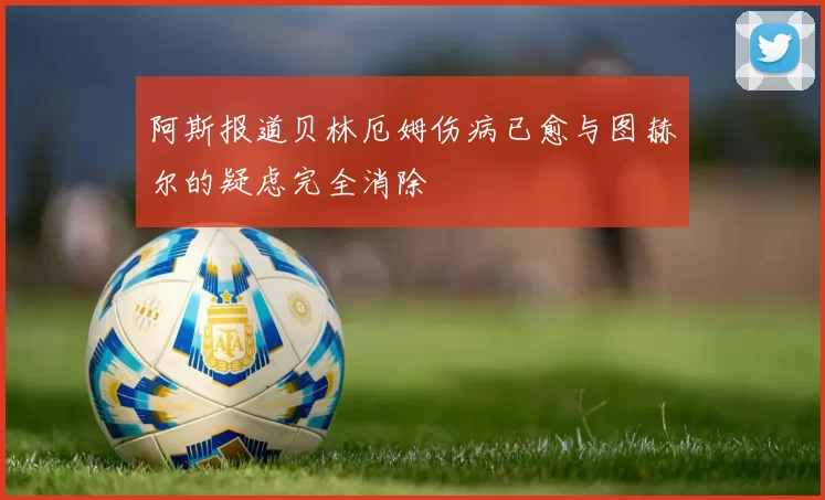 阿斯报道贝林厄姆伤病已愈与图赫尔的疑虑完全消除