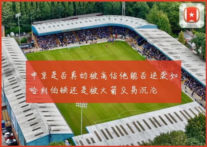 申京是否真的被高估他能否逆袭如哈利伯顿还是被火箭交易沉沦
