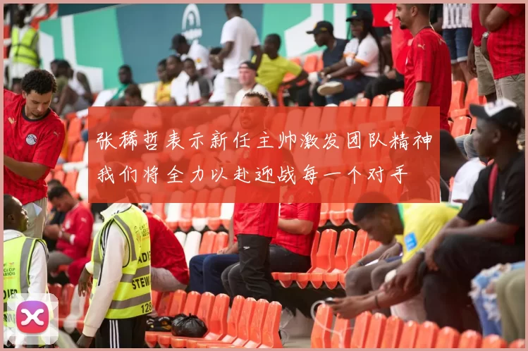 张稀哲表示新任主帅激发团队精神我们将全力以赴迎战每一个对手
