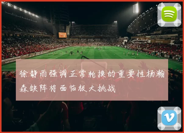 徐静雨强调正常轮换的重要性杨瀚森缺阵将面临极大挑战