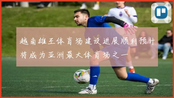 越南雄王体育场建设进展顺利预计将成为亚洲最大体育场之一
