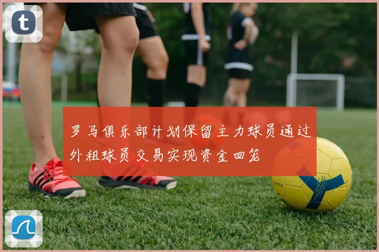 罗马俱乐部计划保留主力球员通过外租球员交易实现资金回笼