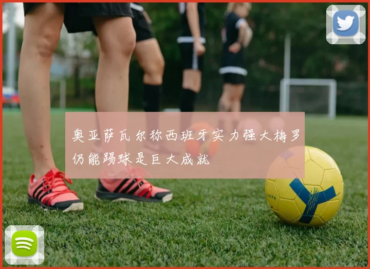奥亚萨瓦尔称西班牙实力强大梅罗仍能踢球是巨大成就