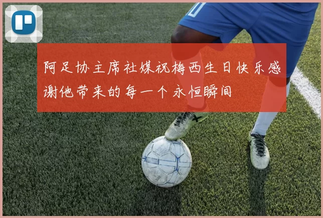 阿足协主席社媒祝梅西生日快乐感谢他带来的每一个永恒瞬间