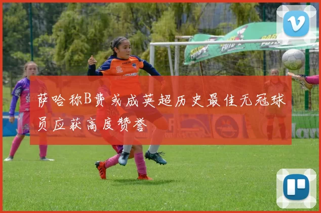 萨哈称B费或成英超历史最佳无冠球员应获高度赞誉