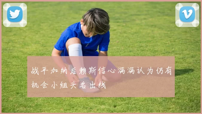 战平加纳后赖斯信心满满认为仍有机会小组头名出线