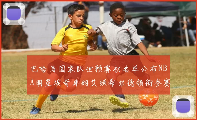 巴哈马国家队世预赛初名单公布NBA明星埃奇库姆艾顿希尔德领衔参赛阵容
