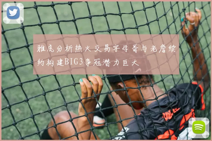 雅虎分析热火交易字母哥与老詹续约构建BIG3争冠潜力巨大