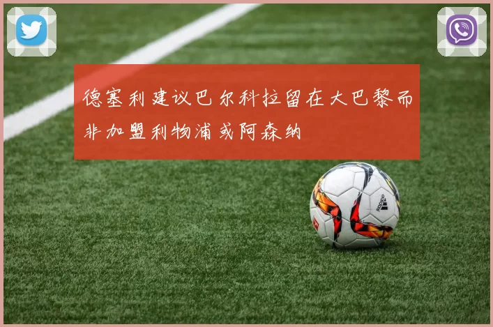 德塞利建议巴尔科拉留在大巴黎而非加盟利物浦或阿森纳