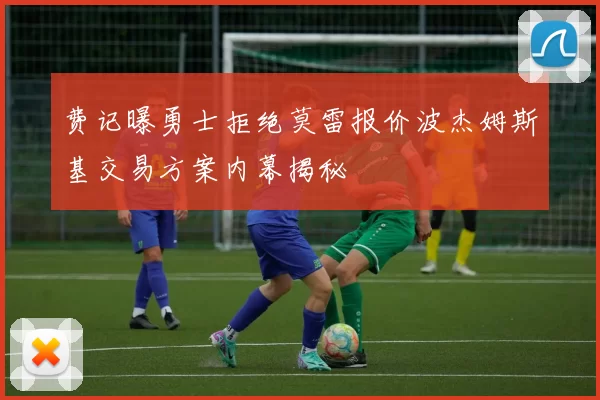 费记曝勇士拒绝莫雷报价波杰姆斯基交易方案内幕揭秘