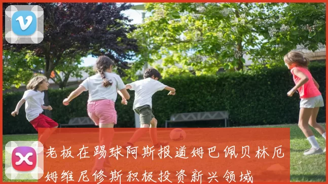 老板在踢球阿斯报道姆巴佩贝林厄姆维尼修斯积极投资新兴领域