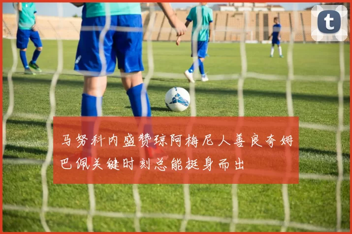 马努科内盛赞琼阿梅尼人善良夸姆巴佩关键时刻总能挺身而出
