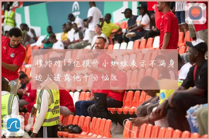 穆帅对15亿报价小蜘蛛表示不满身边人透露他十分恼火