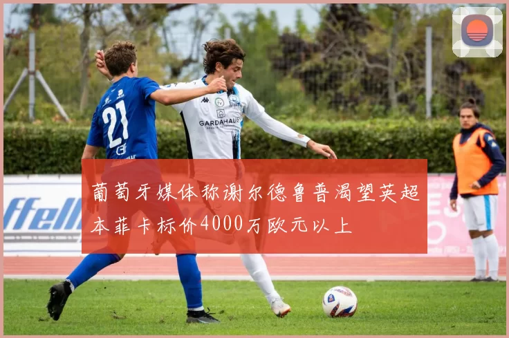 葡萄牙媒体称谢尔德鲁普渴望英超本菲卡标价4000万欧元以上