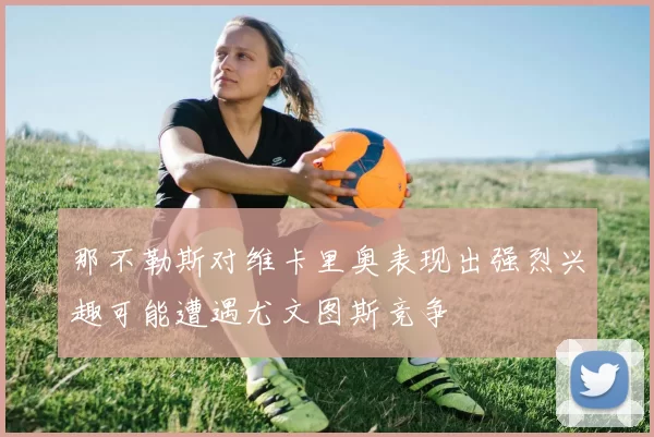 那不勒斯对维卡里奥表现出强烈兴趣可能遭遇尤文图斯竞争