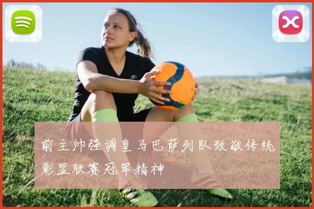 前主帅强调皇马巴萨列队致敬传统彰显联赛冠军精神