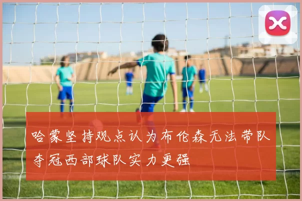 哈蒙坚持观点认为布伦森无法带队夺冠西部球队实力更强