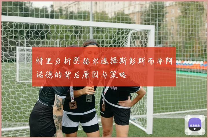 特里分析图赫尔选择斯彭斯而非阿诺德的背后原因与策略