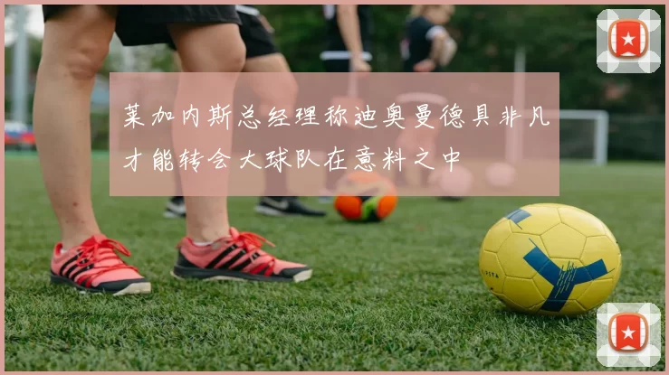 莱加内斯总经理称迪奥曼德具非凡才能转会大球队在意料之中