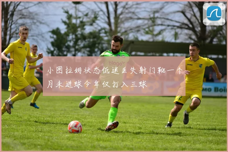 小图拉姆状态低迷丢失射门靴一个月未进球今年仅打入三球