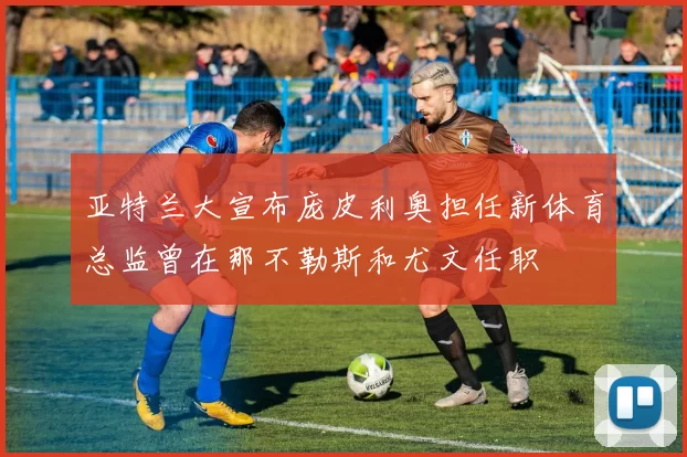 亚特兰大宣布庞皮利奥担任新体育总监曾在那不勒斯和尤文任职