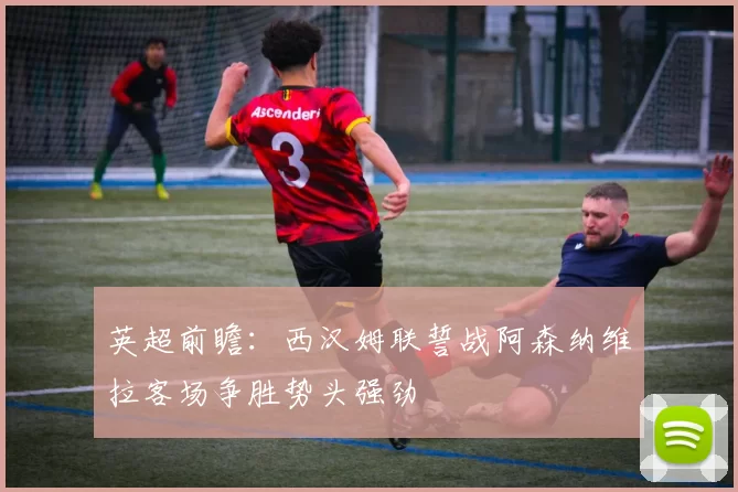 英超前瞻：西汉姆联誓战阿森纳维拉客场争胜势头强劲