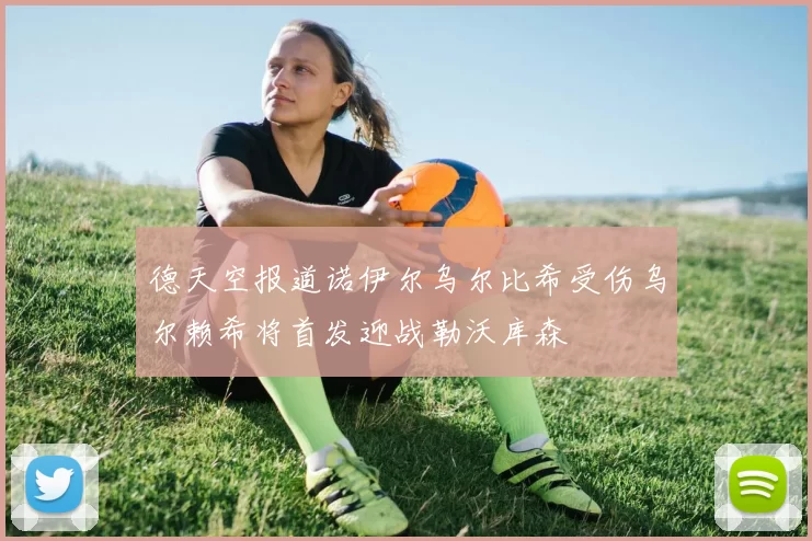 德天空报道诺伊尔乌尔比希受伤乌尔赖希将首发迎战勒沃库森
